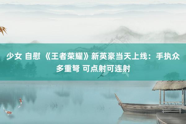少女 自慰 《王者荣耀》新英豪当天上线：手执众多重弩 可点射可连射