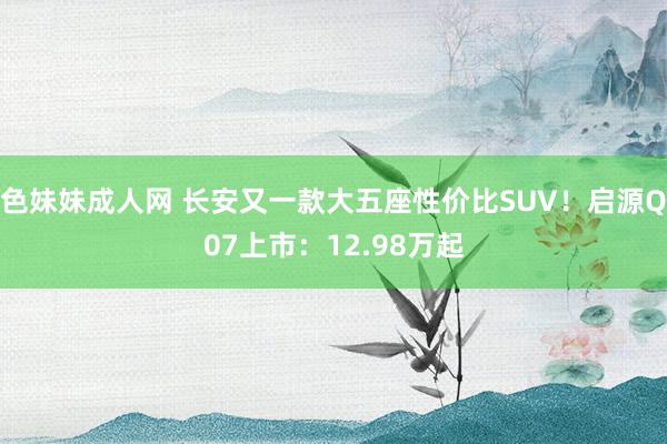 色妹妹成人网 长安又一款大五座性价比SUV！启源Q07上市：12.98万起