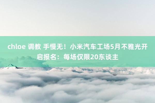 chloe 调教 手慢无！小米汽车工场5月不雅光开启报名：每场仅限20东谈主