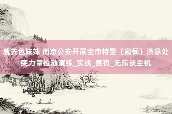 就去色妹妹 南京公安开展全市特警（窥伺）济急处突力量拉动演练_实战_责罚_无东谈主机