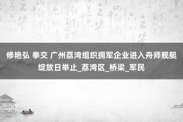 修艳弘 拳交 广州荔湾组织拥军企业进入舟师舰艇绽放日举止_荔湾区_桥梁_军民