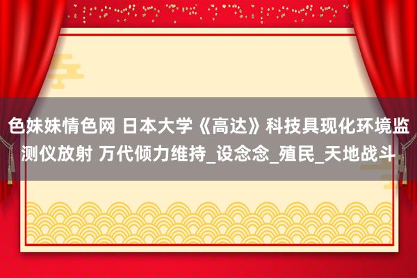 色妹妹情色网 日本大学《高达》科技具现化环境监测仪放射 万代倾力维持_设念念_殖民_天地战斗