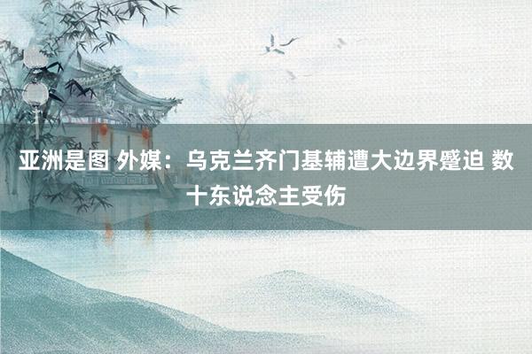 亚洲是图 外媒:乌克兰齐门基辅遭大边界蹙迫 数十东说念主受伤