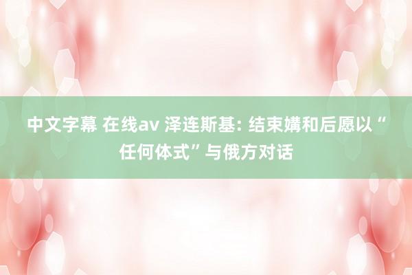 中文字幕 在线av 泽连斯基: 结束媾和后愿以“任何体式”与俄方对话