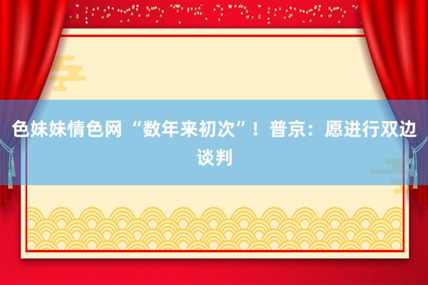 色妹妹情色网 “数年来初次”！普京：愿进行双边谈判