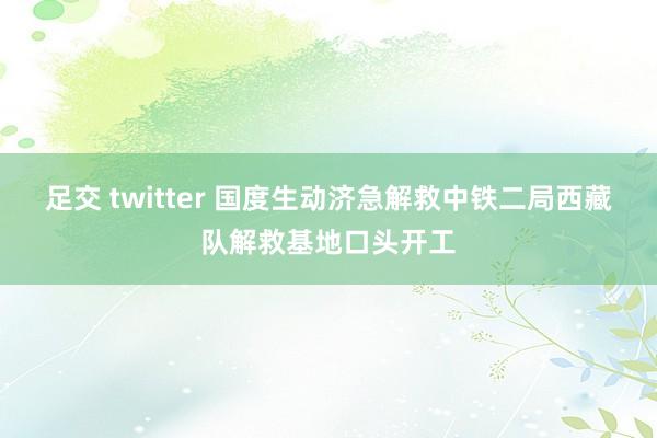 足交 twitter 国度生动济急解救中铁二局西藏队解救基地口头开工