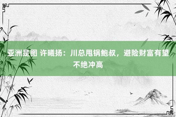 亚洲是图 许曦扬：川总甩锅鲍叔，避险财富有望不绝冲高