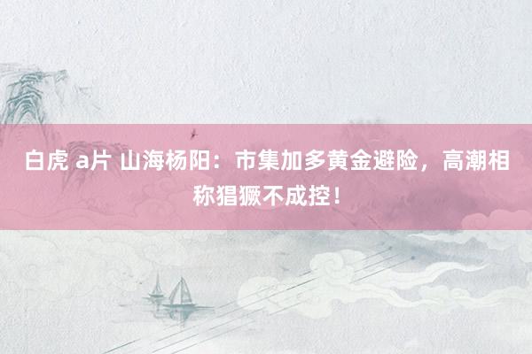 白虎 a片 山海杨阳：市集加多黄金避险，高潮相称猖獗不成控！