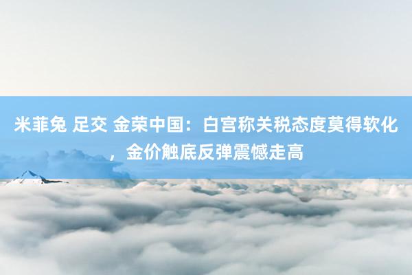 米菲兔 足交 金荣中国：白宫称关税态度莫得软化，金价触底反弹震憾走高
