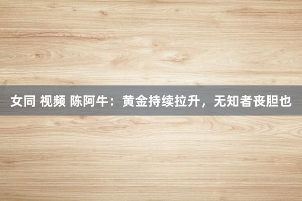 女同 视频 陈阿牛：黄金持续拉升，无知者丧胆也