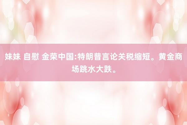 妹妹 自慰 金荣中国:特朗普言论关税缩短。黄金商场跳水大跌。