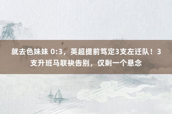 就去色妹妹 0:3，英超提前笃定3支左迁队！3支升班马联袂告别，仅剩一个悬念