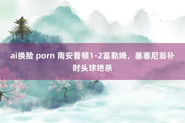 ai换脸 porn 南安普顿1-2富勒姆，塞塞尼翁补时头球绝杀