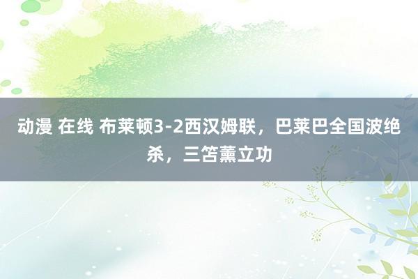 动漫 在线 布莱顿3-2西汉姆联，巴莱巴全国波绝杀，三笘薰立功