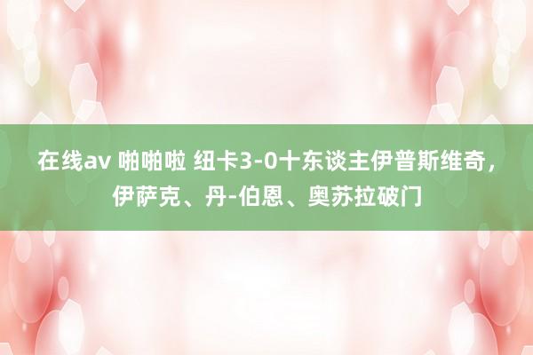 在线av 啪啪啦 纽卡3-0十东谈主伊普斯维奇，伊萨克、丹-伯恩、奥苏拉破门