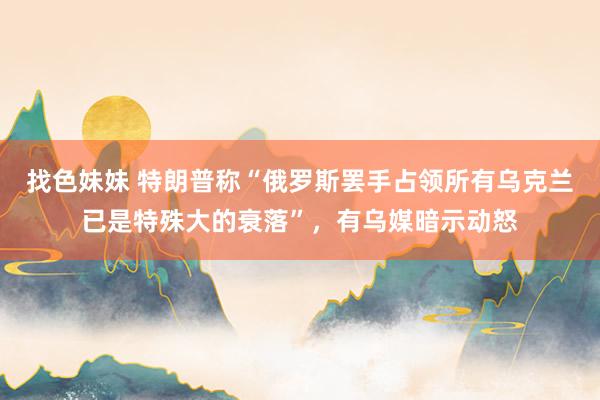 找色妹妹 特朗普称“俄罗斯罢手占领所有乌克兰已是特殊大的衰落”，有乌媒暗示动怒