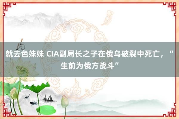 就去色妹妹 CIA副局长之子在俄乌破裂中死亡，“生前为俄方战斗”