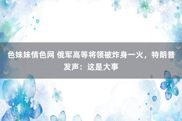 色妹妹情色网 俄军高等将领被炸身一火，特朗普发声：这是大事