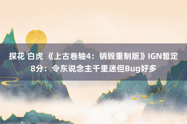 探花 白虎 《上古卷轴4：销毁重制版》IGN暂定8分：令东说念主千里迷但Bug好多