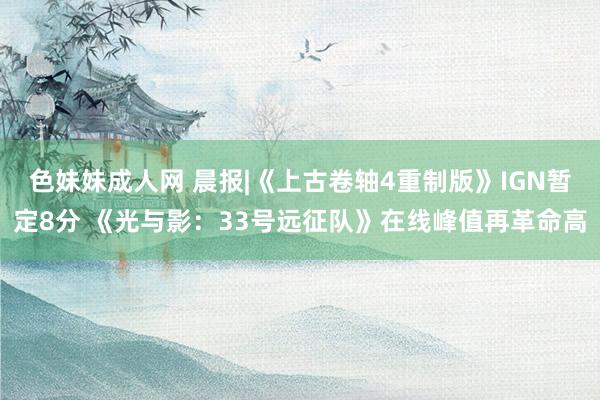 色妹妹成人网 晨报|《上古卷轴4重制版》IGN暂定8分 《光与影：33号远征队》在线峰值再革命高