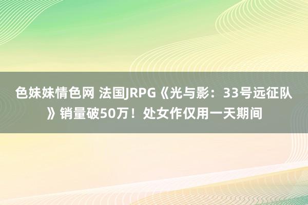 色妹妹情色网 法国JRPG《光与影：33号远征队》销量破50万！处女作仅用一天期间