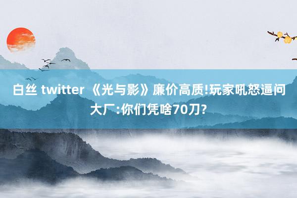 白丝 twitter 《光与影》廉价高质!玩家吼怒逼问大厂:你们凭啥70刀?