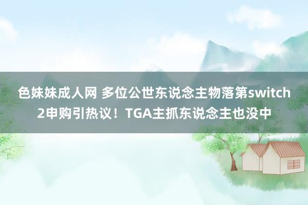 色妹妹成人网 多位公世东说念主物落第switch2申购引热议！TGA主抓东说念主也没中