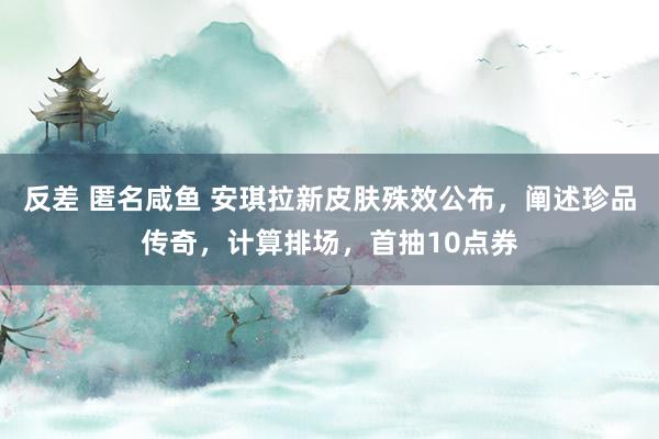 反差 匿名咸鱼 安琪拉新皮肤殊效公布，阐述珍品传奇，计算排场，首抽10点券