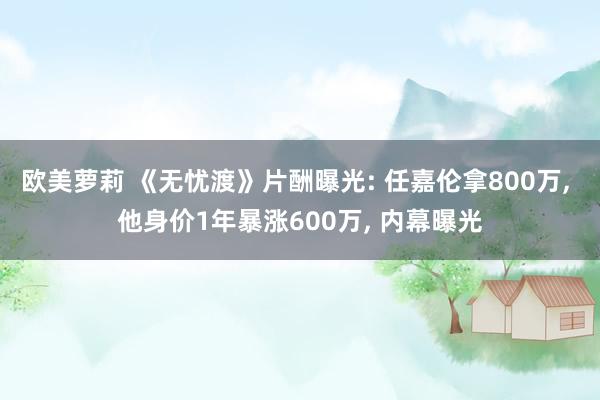 欧美萝莉 《无忧渡》片酬曝光: 任嘉伦拿800万， 他身价1年暴涨600万， 内幕曝光