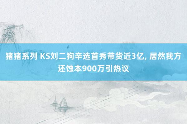 猪猪系列 KS刘二狗辛选首秀带货近3亿， 居然我方还蚀本900万引热议
