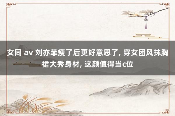 女同 av 刘亦菲瘦了后更好意思了， 穿女团风抹胸裙大秀身材， 这颜值得当c位