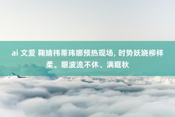 ai 文爱 鞠婧祎蒂玮娜预热现场， 时势妖娆柳样柔。眼波流不休、满眶秋