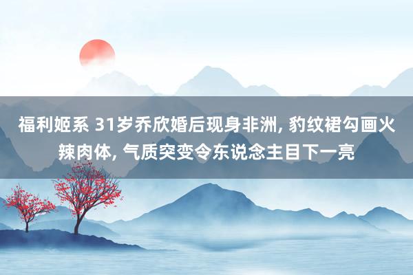 福利姬系 31岁乔欣婚后现身非洲， 豹纹裙勾画火辣肉体， 气质突变令东说念主目下一亮
