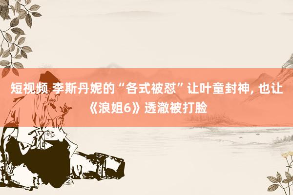 短视频 李斯丹妮的“各式被怼”让叶童封神， 也让《浪姐6》透澈被打脸