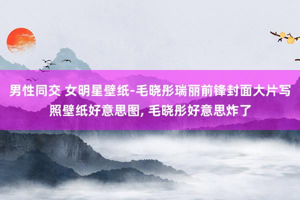 男性同交 女明星壁纸-毛晓彤瑞丽前锋封面大片写照壁纸好意思图， 毛晓彤好意思炸了