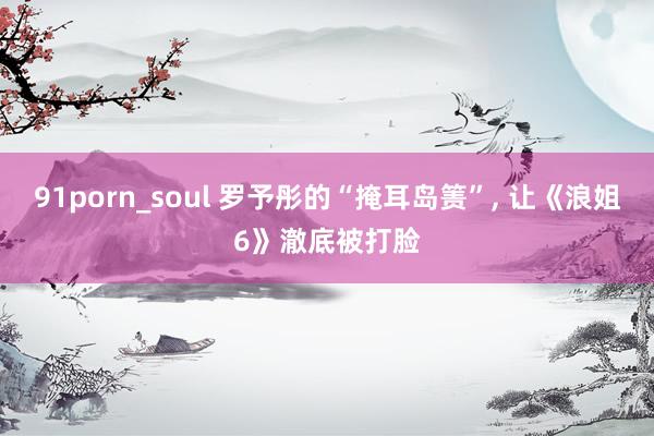 91porn_soul 罗予彤的“掩耳岛箦”， 让《浪姐6》澈底被打脸