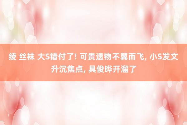 绫 丝袜 大S错付了! 可贵遗物不翼而飞， 小S发文升沉焦点， 具俊晔开溜了