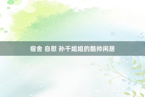 宿舍 自慰 孙千姐姐的酷帅闲居